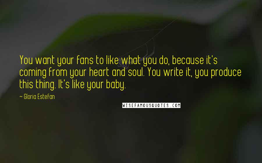 Gloria Estefan Quotes: You want your fans to like what you do, because it's coming from your heart and soul. You write it, you produce this thing. It's like your baby.