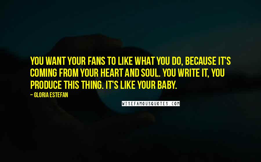 Gloria Estefan Quotes: You want your fans to like what you do, because it's coming from your heart and soul. You write it, you produce this thing. It's like your baby.