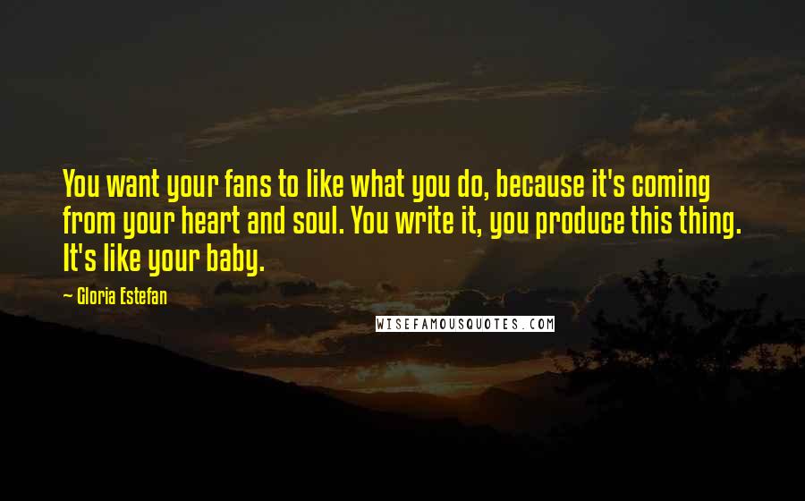 Gloria Estefan Quotes: You want your fans to like what you do, because it's coming from your heart and soul. You write it, you produce this thing. It's like your baby.