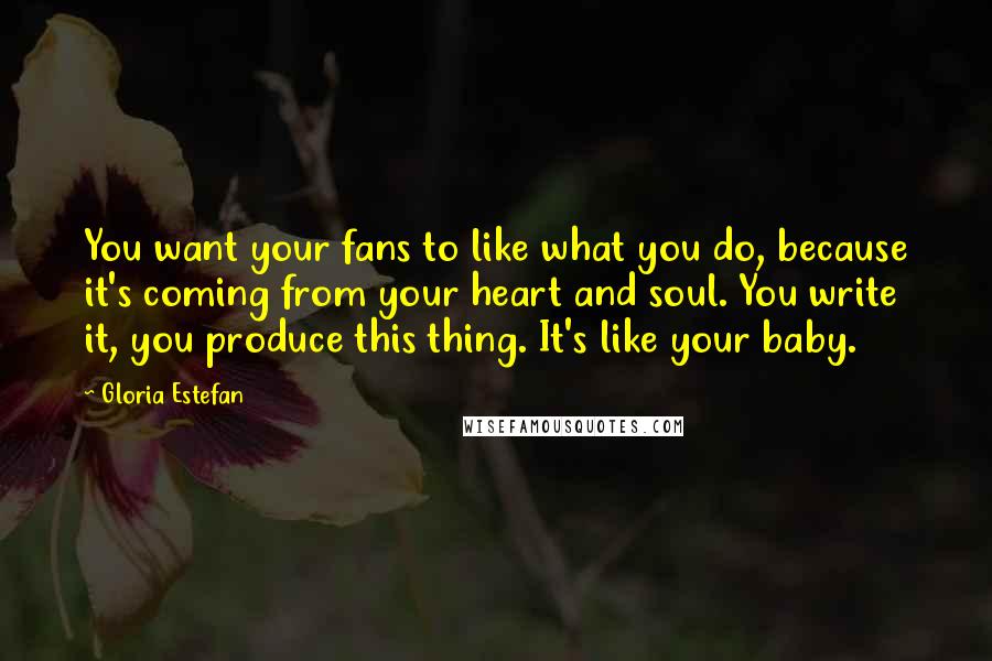 Gloria Estefan Quotes: You want your fans to like what you do, because it's coming from your heart and soul. You write it, you produce this thing. It's like your baby.