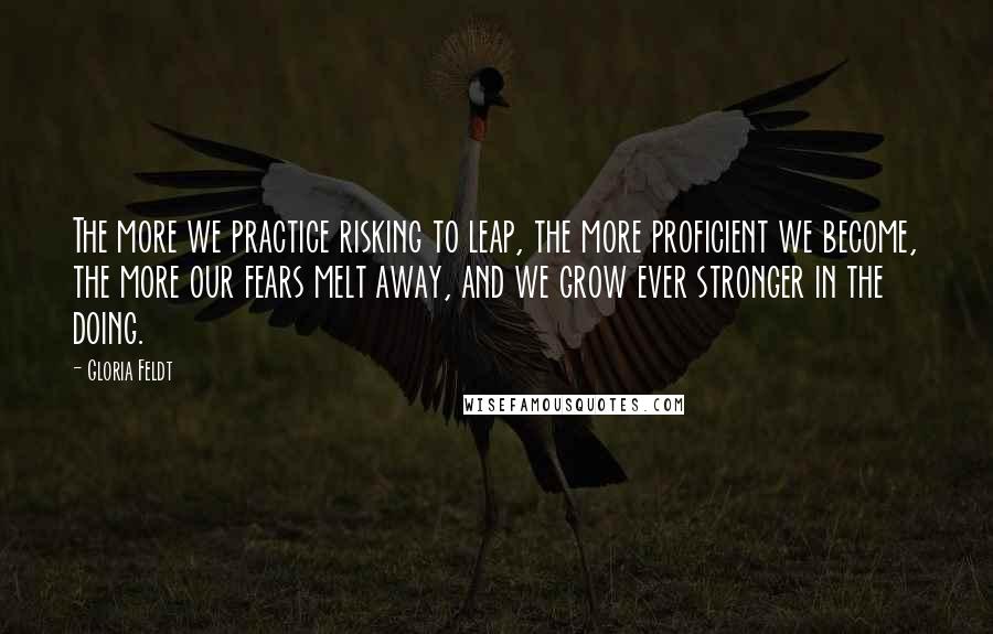 Gloria Feldt Quotes: The more we practice risking to leap, the more proficient we become, the more our fears melt away, and we grow ever stronger in the doing.