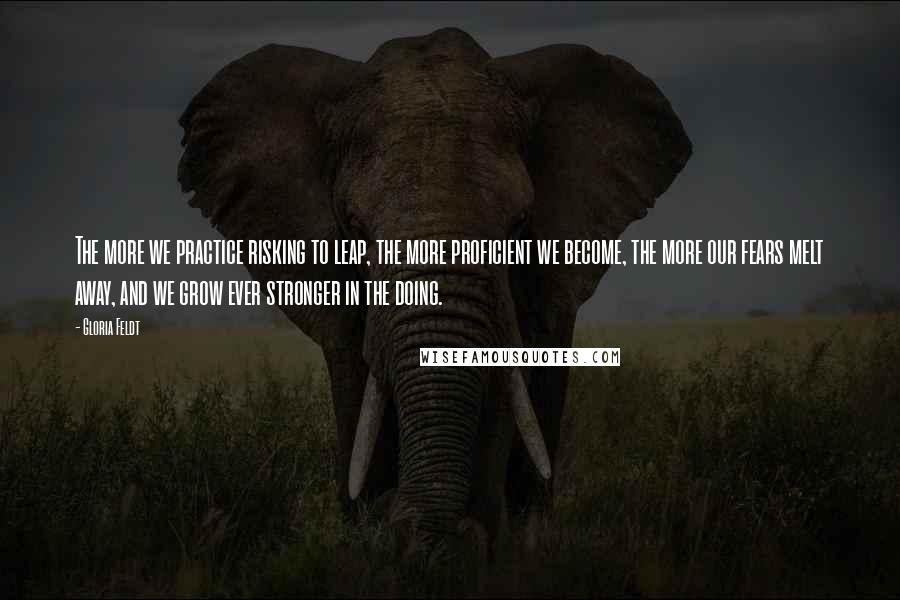Gloria Feldt Quotes: The more we practice risking to leap, the more proficient we become, the more our fears melt away, and we grow ever stronger in the doing.