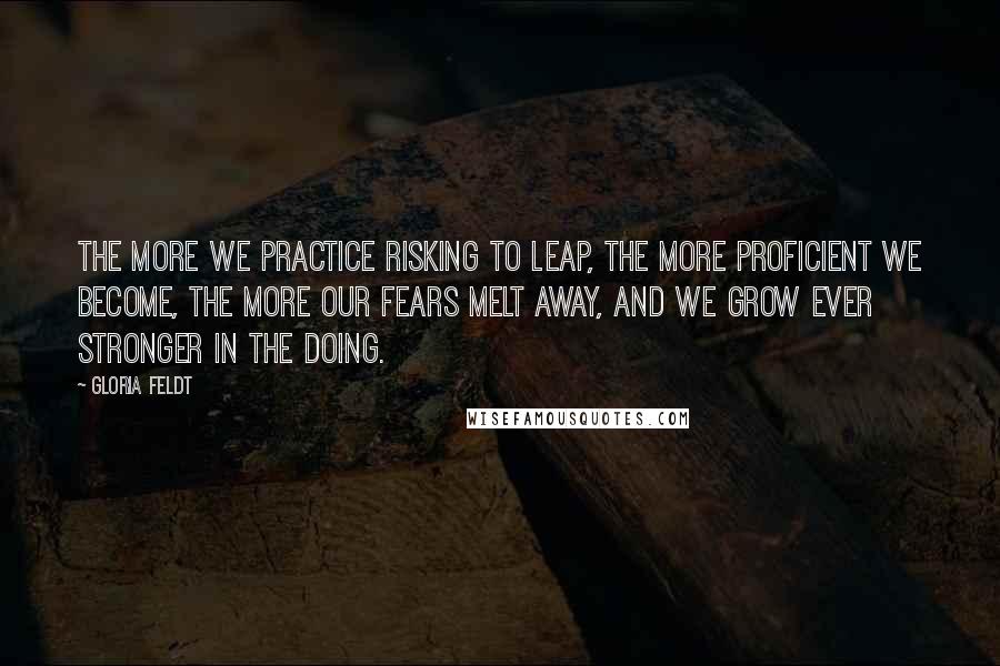 Gloria Feldt Quotes: The more we practice risking to leap, the more proficient we become, the more our fears melt away, and we grow ever stronger in the doing.