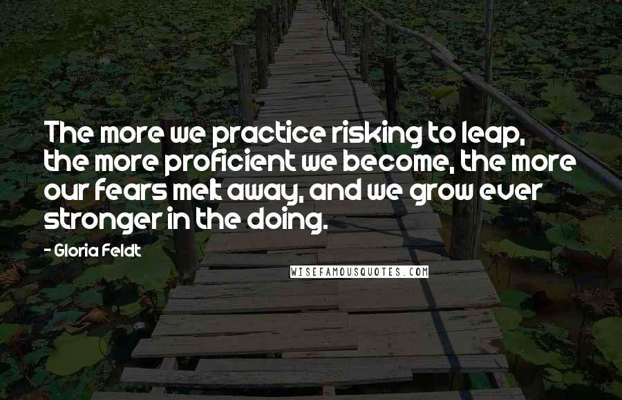 Gloria Feldt Quotes: The more we practice risking to leap, the more proficient we become, the more our fears melt away, and we grow ever stronger in the doing.