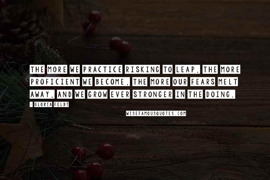 Gloria Feldt Quotes: The more we practice risking to leap, the more proficient we become, the more our fears melt away, and we grow ever stronger in the doing.