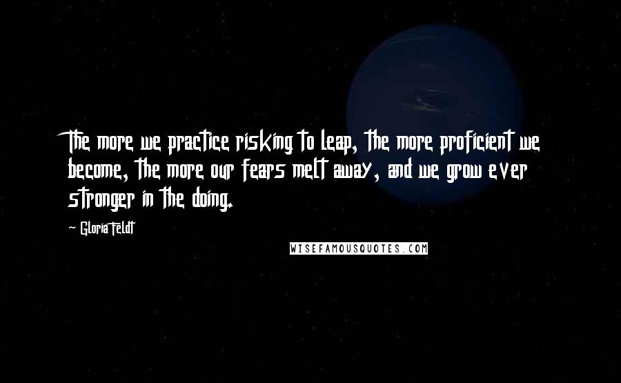 Gloria Feldt Quotes: The more we practice risking to leap, the more proficient we become, the more our fears melt away, and we grow ever stronger in the doing.