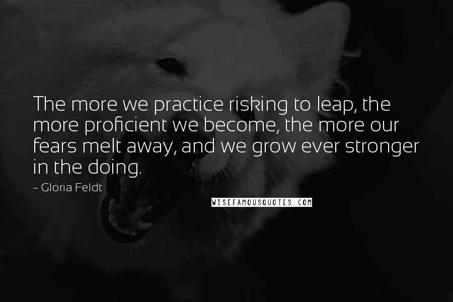 Gloria Feldt Quotes: The more we practice risking to leap, the more proficient we become, the more our fears melt away, and we grow ever stronger in the doing.