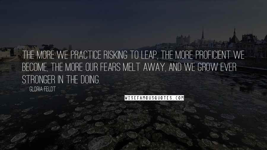 Gloria Feldt Quotes: The more we practice risking to leap, the more proficient we become, the more our fears melt away, and we grow ever stronger in the doing.