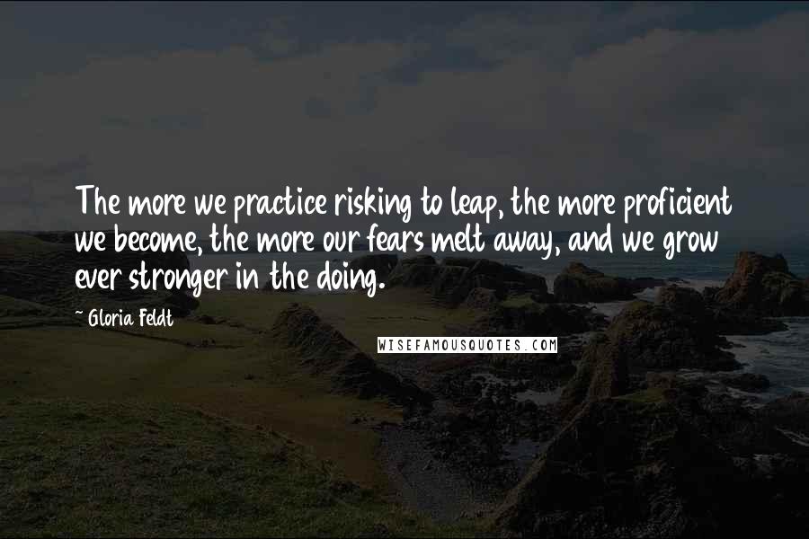 Gloria Feldt Quotes: The more we practice risking to leap, the more proficient we become, the more our fears melt away, and we grow ever stronger in the doing.