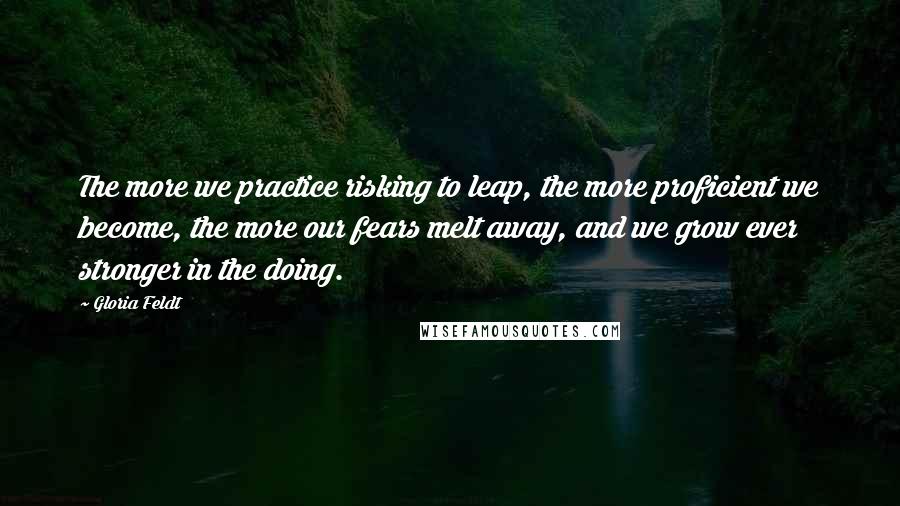 Gloria Feldt Quotes: The more we practice risking to leap, the more proficient we become, the more our fears melt away, and we grow ever stronger in the doing.