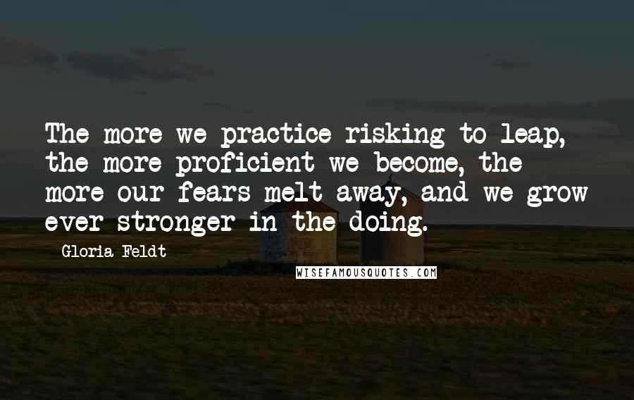 Gloria Feldt Quotes: The more we practice risking to leap, the more proficient we become, the more our fears melt away, and we grow ever stronger in the doing.