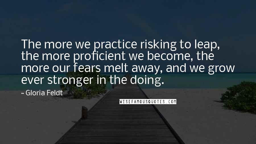 Gloria Feldt Quotes: The more we practice risking to leap, the more proficient we become, the more our fears melt away, and we grow ever stronger in the doing.