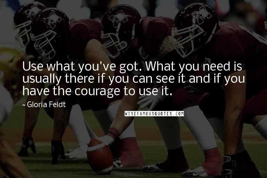 Gloria Feldt Quotes: Use what you've got. What you need is usually there if you can see it and if you have the courage to use it.