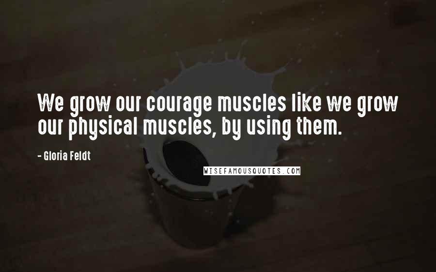Gloria Feldt Quotes: We grow our courage muscles like we grow our physical muscles, by using them.
