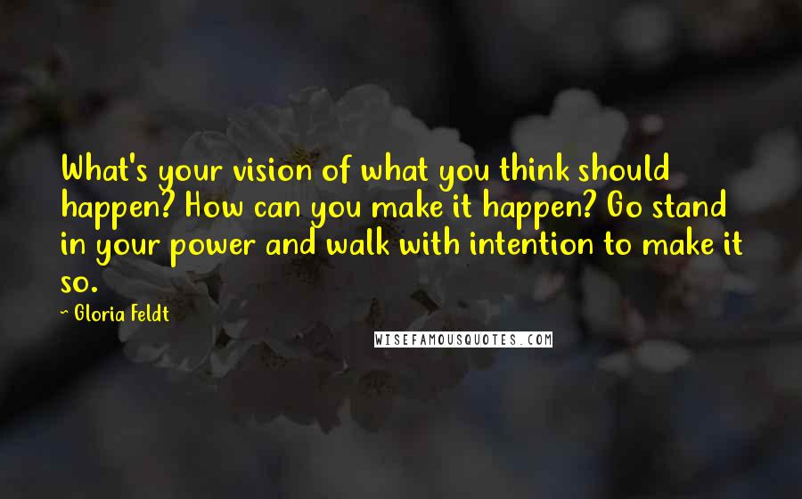 Gloria Feldt Quotes: What's your vision of what you think should happen? How can you make it happen? Go stand in your power and walk with intention to make it so.