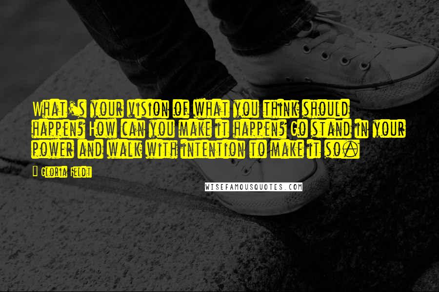 Gloria Feldt Quotes: What's your vision of what you think should happen? How can you make it happen? Go stand in your power and walk with intention to make it so.
