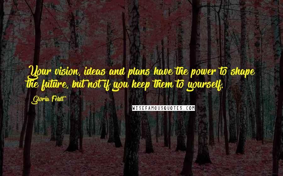 Gloria Feldt Quotes: Your vision, ideas and plans have the power to shape the future, but not if you keep them to yourself.