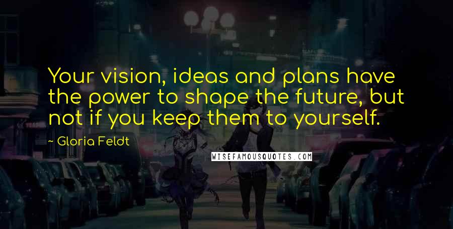 Gloria Feldt Quotes: Your vision, ideas and plans have the power to shape the future, but not if you keep them to yourself.