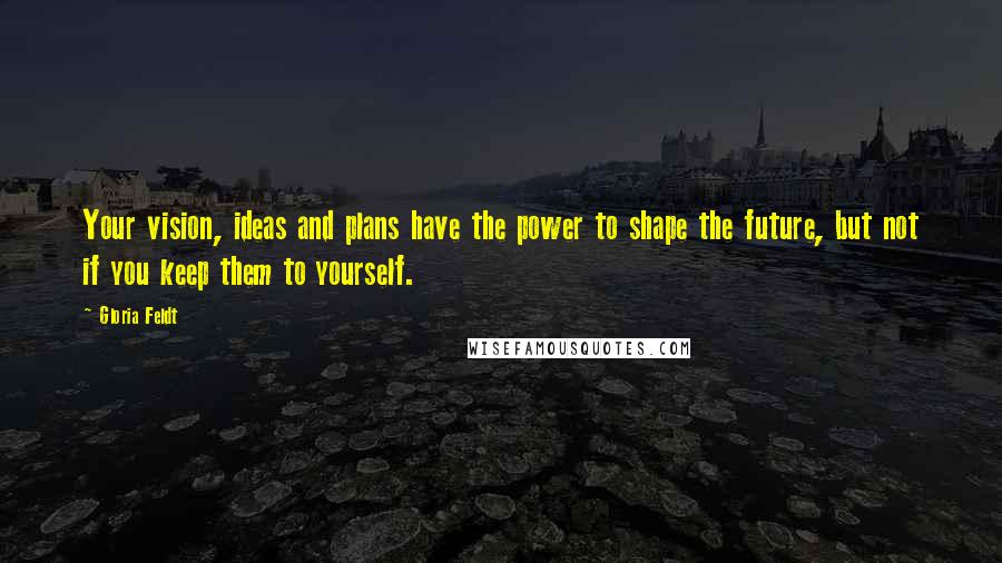 Gloria Feldt Quotes: Your vision, ideas and plans have the power to shape the future, but not if you keep them to yourself.