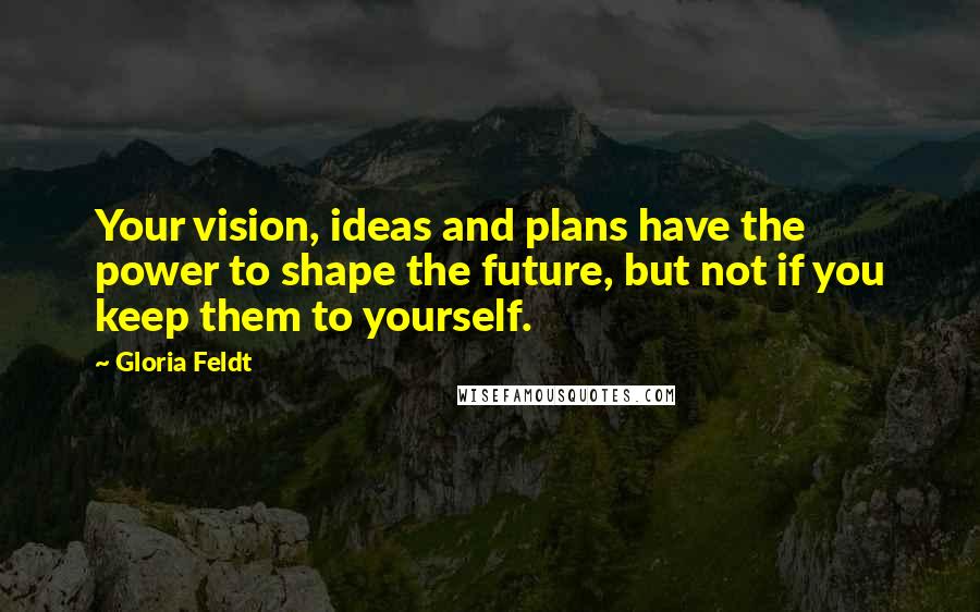 Gloria Feldt Quotes: Your vision, ideas and plans have the power to shape the future, but not if you keep them to yourself.