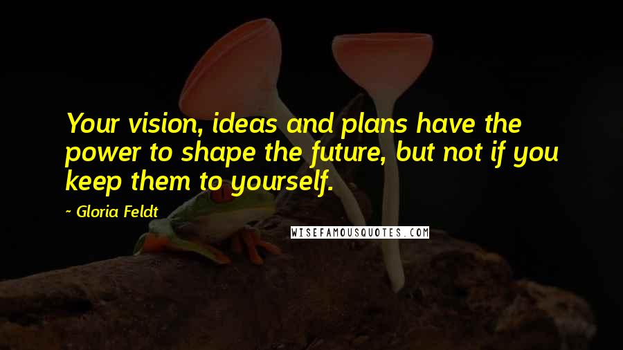 Gloria Feldt Quotes: Your vision, ideas and plans have the power to shape the future, but not if you keep them to yourself.