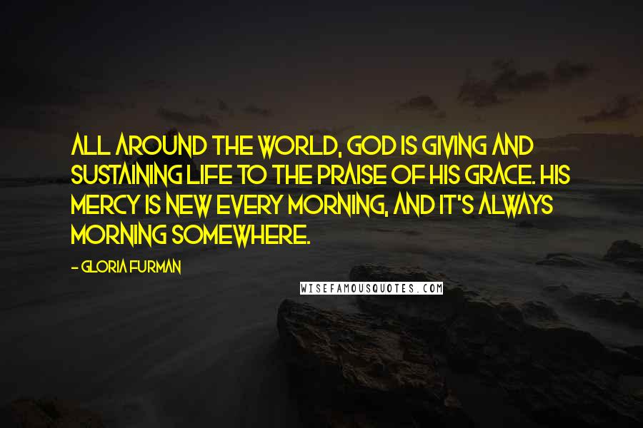 Gloria Furman Quotes: All around the world, God is giving and sustaining life to the praise of his grace. His mercy is new every morning, and it's always morning somewhere.