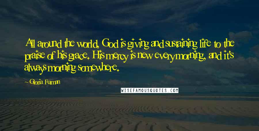 Gloria Furman Quotes: All around the world, God is giving and sustaining life to the praise of his grace. His mercy is new every morning, and it's always morning somewhere.