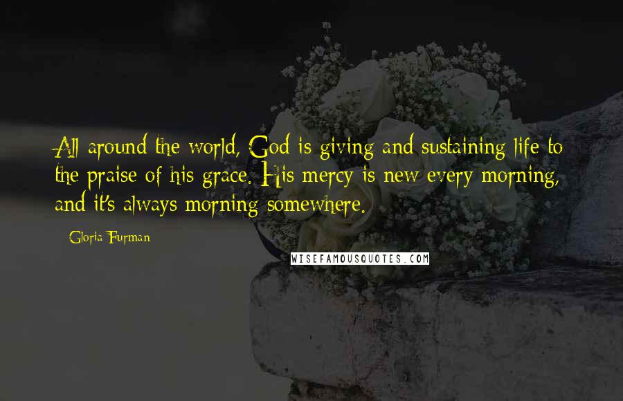 Gloria Furman Quotes: All around the world, God is giving and sustaining life to the praise of his grace. His mercy is new every morning, and it's always morning somewhere.