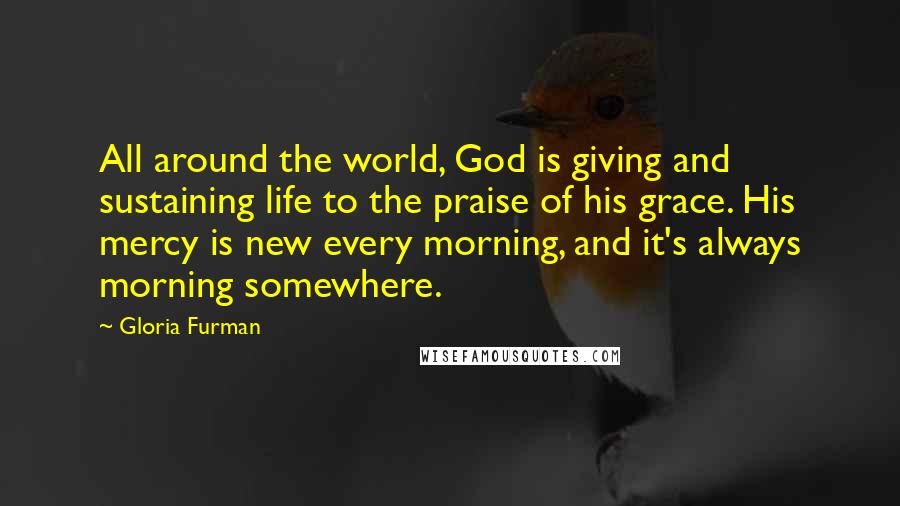 Gloria Furman Quotes: All around the world, God is giving and sustaining life to the praise of his grace. His mercy is new every morning, and it's always morning somewhere.