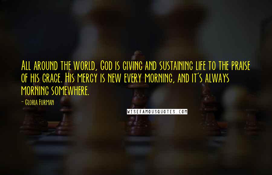 Gloria Furman Quotes: All around the world, God is giving and sustaining life to the praise of his grace. His mercy is new every morning, and it's always morning somewhere.