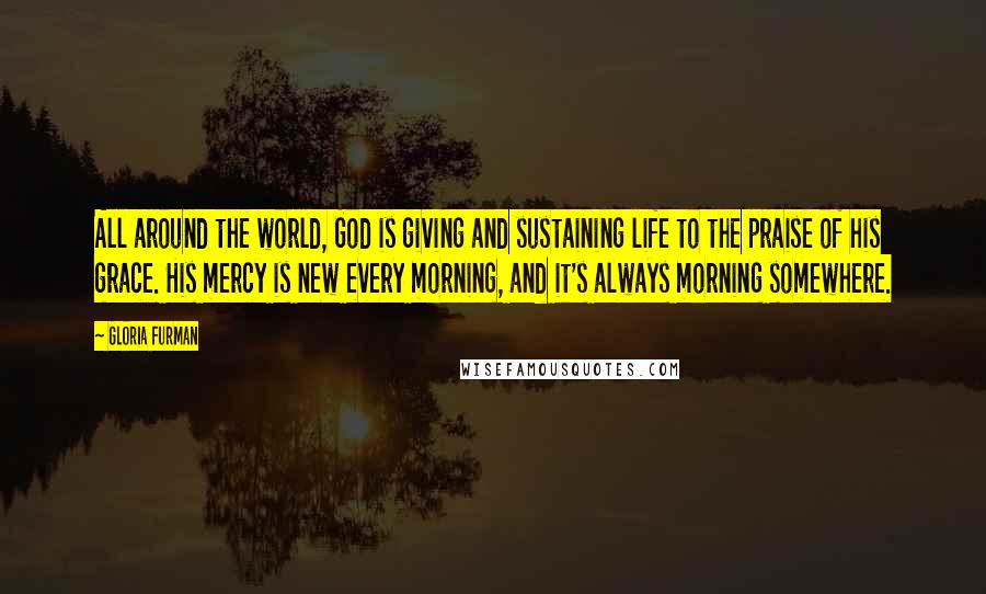 Gloria Furman Quotes: All around the world, God is giving and sustaining life to the praise of his grace. His mercy is new every morning, and it's always morning somewhere.