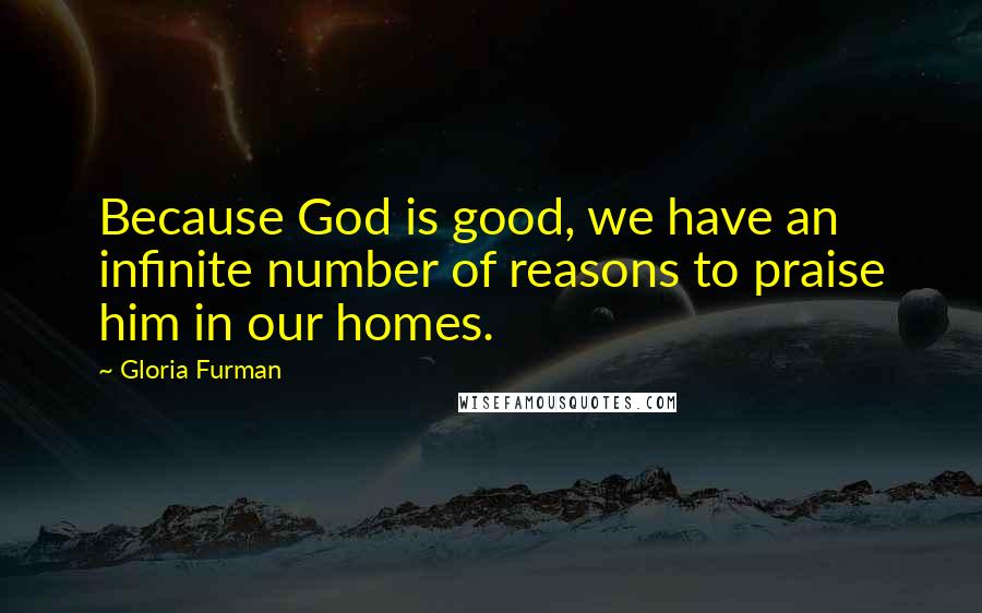 Gloria Furman Quotes: Because God is good, we have an infinite number of reasons to praise him in our homes.