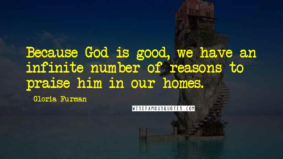 Gloria Furman Quotes: Because God is good, we have an infinite number of reasons to praise him in our homes.