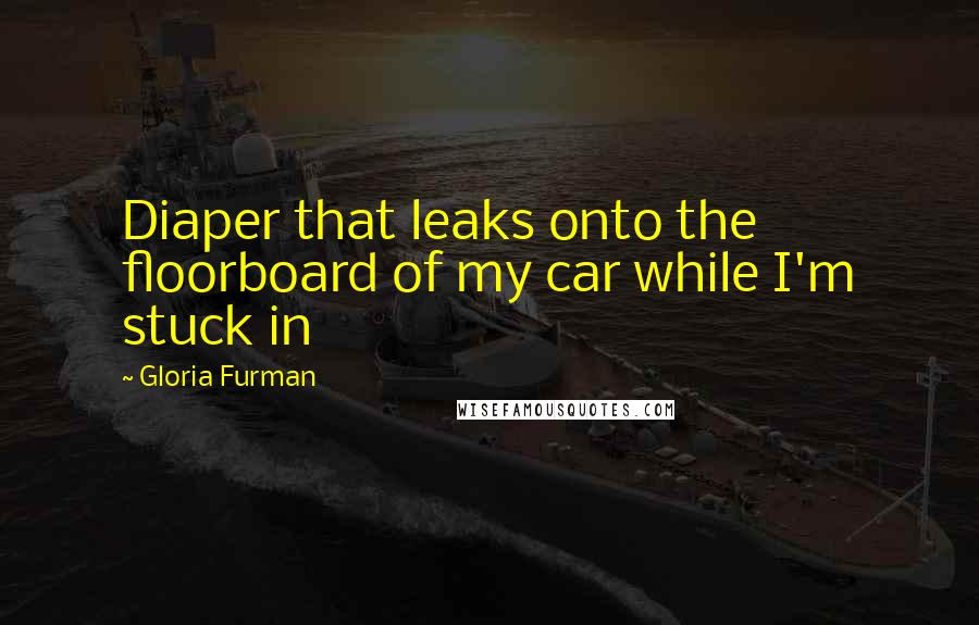 Gloria Furman Quotes: Diaper that leaks onto the floorboard of my car while I'm stuck in