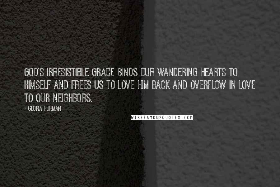 Gloria Furman Quotes: God's irresistible grace binds our wandering hearts to himself and frees us to love him back and overflow in love to our neighbors.