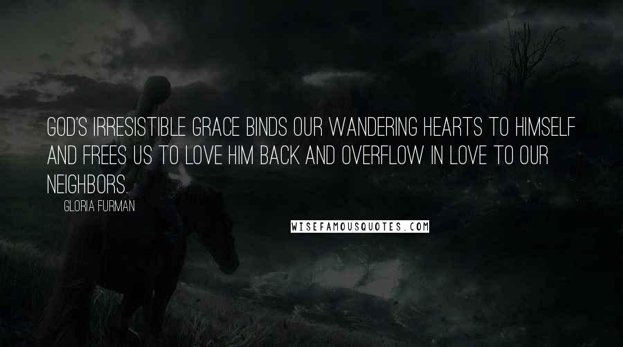 Gloria Furman Quotes: God's irresistible grace binds our wandering hearts to himself and frees us to love him back and overflow in love to our neighbors.