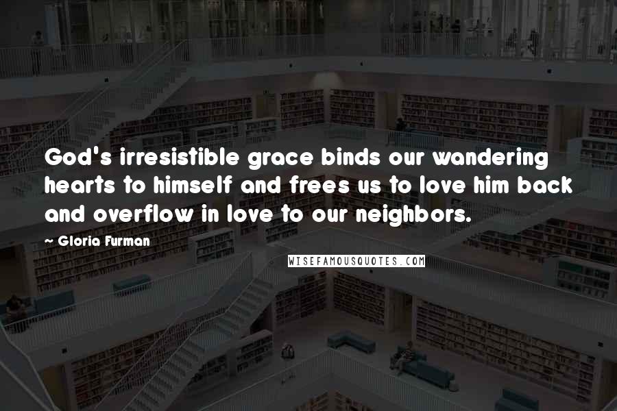 Gloria Furman Quotes: God's irresistible grace binds our wandering hearts to himself and frees us to love him back and overflow in love to our neighbors.