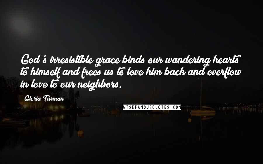 Gloria Furman Quotes: God's irresistible grace binds our wandering hearts to himself and frees us to love him back and overflow in love to our neighbors.