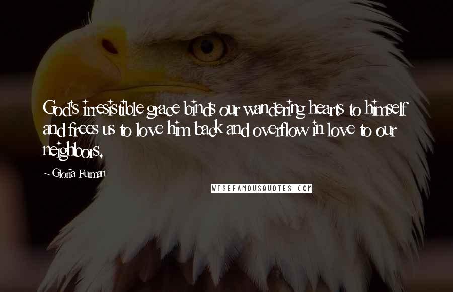 Gloria Furman Quotes: God's irresistible grace binds our wandering hearts to himself and frees us to love him back and overflow in love to our neighbors.