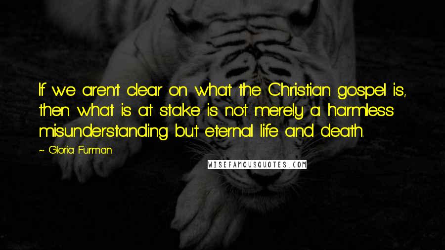 Gloria Furman Quotes: If we aren't clear on what the Christian gospel is, then what is at stake is not merely a harmless misunderstanding but eternal life and death.