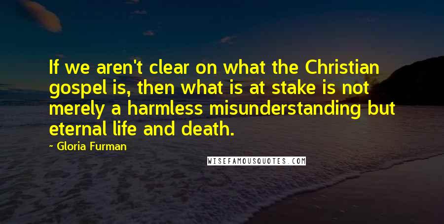 Gloria Furman Quotes: If we aren't clear on what the Christian gospel is, then what is at stake is not merely a harmless misunderstanding but eternal life and death.