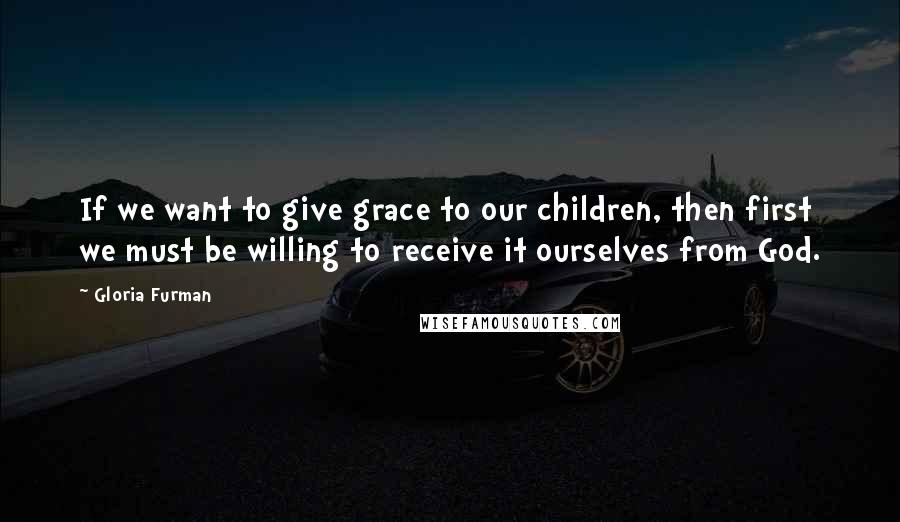 Gloria Furman Quotes: If we want to give grace to our children, then first we must be willing to receive it ourselves from God.