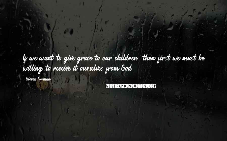 Gloria Furman Quotes: If we want to give grace to our children, then first we must be willing to receive it ourselves from God.