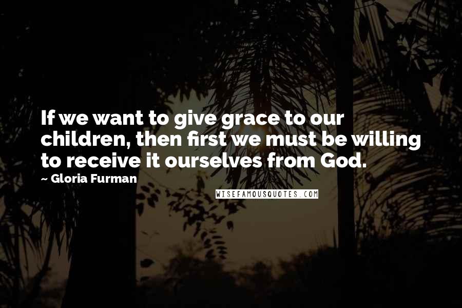 Gloria Furman Quotes: If we want to give grace to our children, then first we must be willing to receive it ourselves from God.