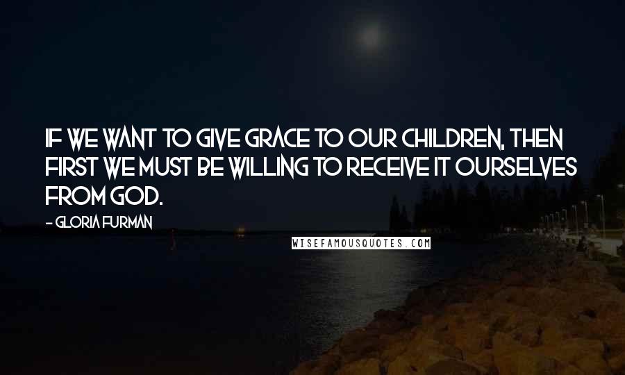 Gloria Furman Quotes: If we want to give grace to our children, then first we must be willing to receive it ourselves from God.