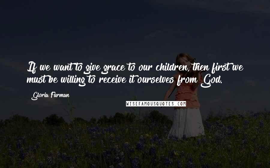 Gloria Furman Quotes: If we want to give grace to our children, then first we must be willing to receive it ourselves from God.