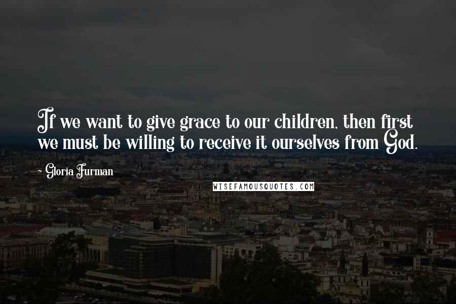 Gloria Furman Quotes: If we want to give grace to our children, then first we must be willing to receive it ourselves from God.