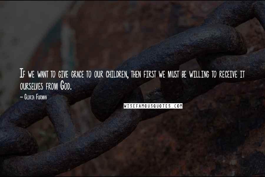 Gloria Furman Quotes: If we want to give grace to our children, then first we must be willing to receive it ourselves from God.