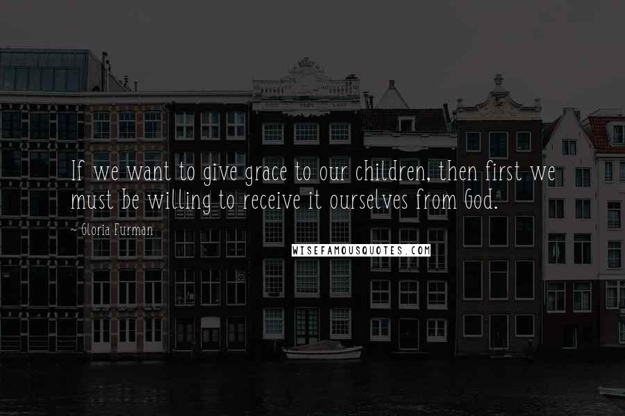 Gloria Furman Quotes: If we want to give grace to our children, then first we must be willing to receive it ourselves from God.