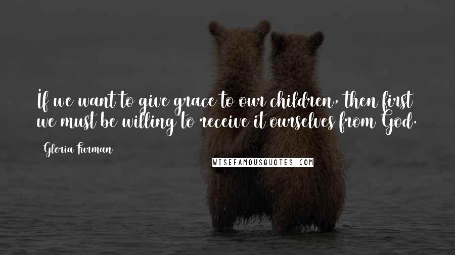 Gloria Furman Quotes: If we want to give grace to our children, then first we must be willing to receive it ourselves from God.